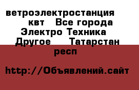 ветроэлектростанция 15-50 квт - Все города Электро-Техника » Другое   . Татарстан респ.